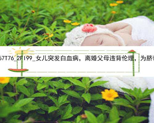 广州代孕医院的流程|2wWc0_67T76_2FI99_女儿突发白血病，离婚父母违背伦理，为脐