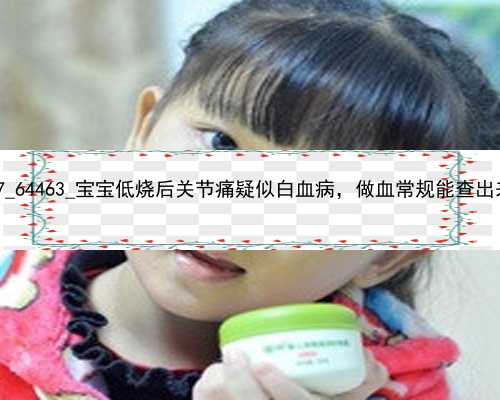 广州代孕中心谁做过|69827_64463_宝宝低烧后关节痛疑似白血病，做血常规能查出